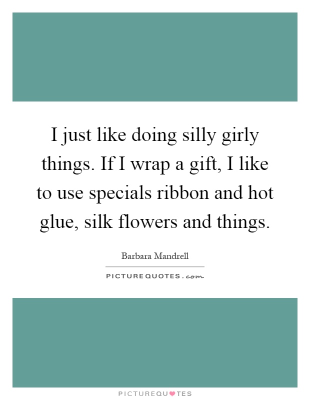 I just like doing silly girly things. If I wrap a gift, I like to use specials ribbon and hot glue, silk flowers and things Picture Quote #1