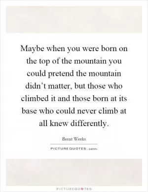 Maybe when you were born on the top of the mountain you could pretend the mountain didn’t matter, but those who climbed it and those born at its base who could never climb at all knew differently Picture Quote #1
