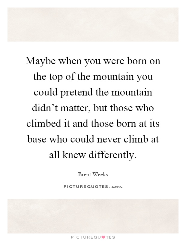 Maybe when you were born on the top of the mountain you could pretend the mountain didn't matter, but those who climbed it and those born at its base who could never climb at all knew differently Picture Quote #1