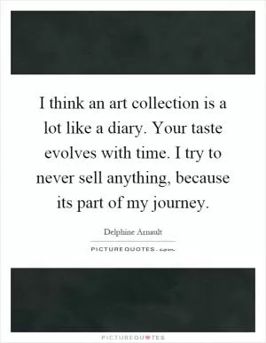 I think an art collection is a lot like a diary. Your taste evolves with time. I try to never sell anything, because its part of my journey Picture Quote #1
