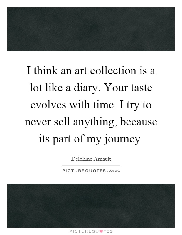 I think an art collection is a lot like a diary. Your taste evolves with time. I try to never sell anything, because its part of my journey Picture Quote #1