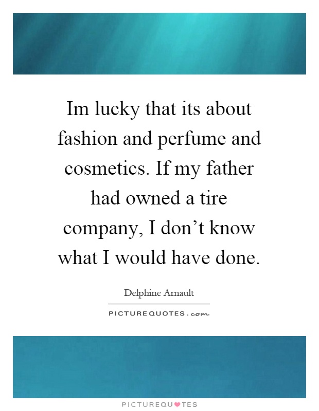 Im lucky that its about fashion and perfume and cosmetics. If my father had owned a tire company, I don't know what I would have done Picture Quote #1
