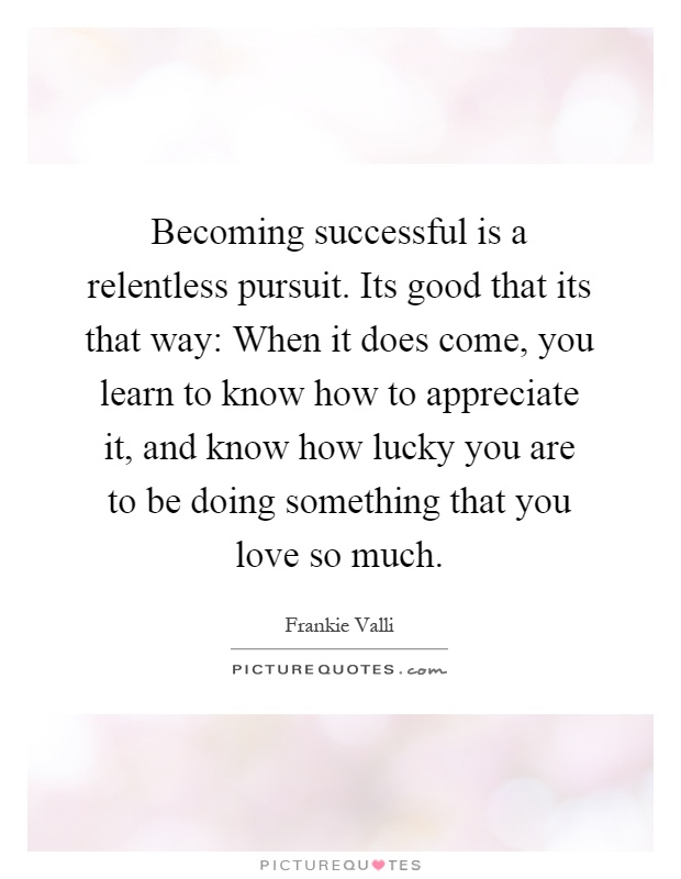 Becoming successful is a relentless pursuit. Its good that its that way: When it does come, you learn to know how to appreciate it, and know how lucky you are to be doing something that you love so much Picture Quote #1