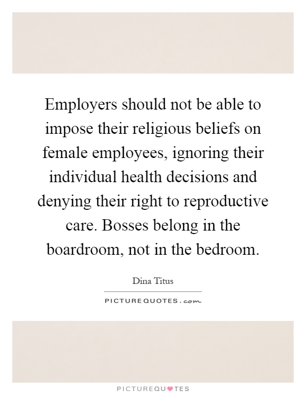 Employers should not be able to impose their religious beliefs on female employees, ignoring their individual health decisions and denying their right to reproductive care. Bosses belong in the boardroom, not in the bedroom Picture Quote #1