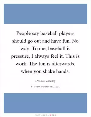 People say baseball players should go out and have fun. No way. To me, baseball is pressure, I always feel it. This is work. The fun is afterwards, when you shake hands Picture Quote #1