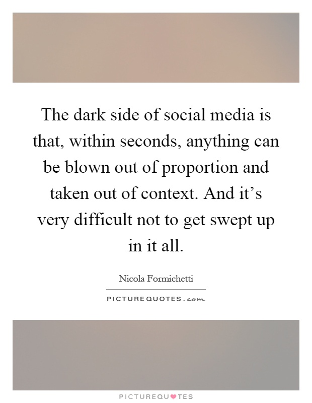 The dark side of social media is that, within seconds, anything can be blown out of proportion and taken out of context. And it's very difficult not to get swept up in it all Picture Quote #1
