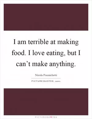 I am terrible at making food. I love eating, but I can’t make anything Picture Quote #1
