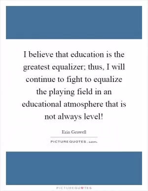 I believe that education is the greatest equalizer; thus, I will continue to fight to equalize the playing field in an educational atmosphere that is not always level! Picture Quote #1