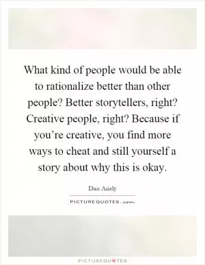 What kind of people would be able to rationalize better than other people? Better storytellers, right? Creative people, right? Because if you’re creative, you find more ways to cheat and still yourself a story about why this is okay Picture Quote #1