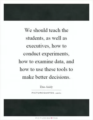 We should teach the students, as well as executives, how to conduct experiments, how to examine data, and how to use these tools to make better decisions Picture Quote #1