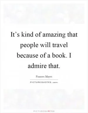 It’s kind of amazing that people will travel because of a book. I admire that Picture Quote #1