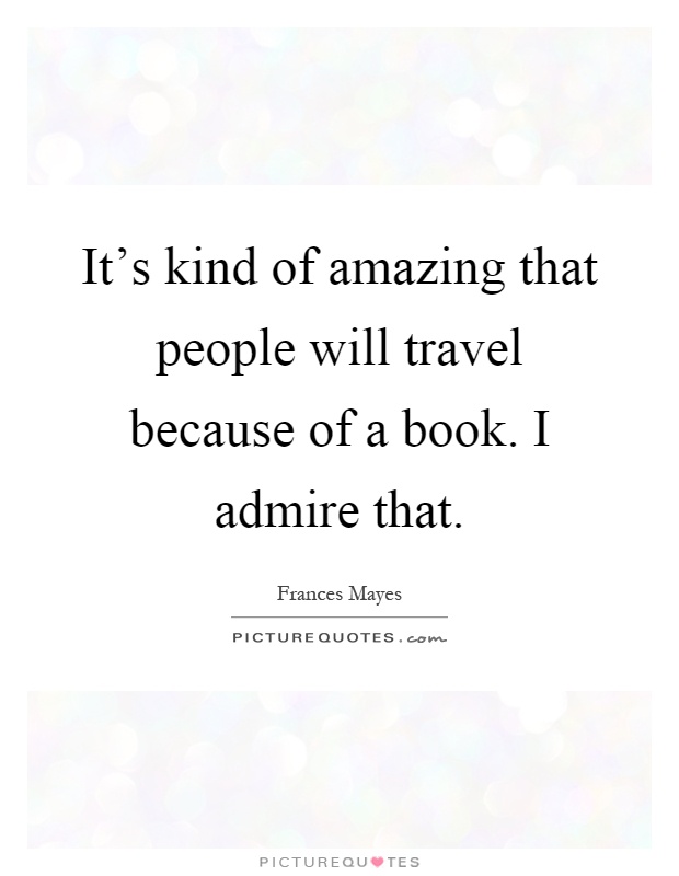 It's kind of amazing that people will travel because of a book. I admire that Picture Quote #1