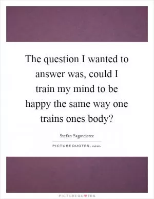 The question I wanted to answer was, could I train my mind to be happy the same way one trains ones body? Picture Quote #1