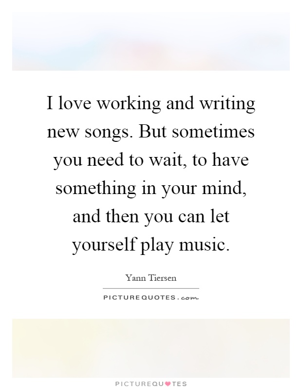 I love working and writing new songs. But sometimes you need to wait, to have something in your mind, and then you can let yourself play music Picture Quote #1