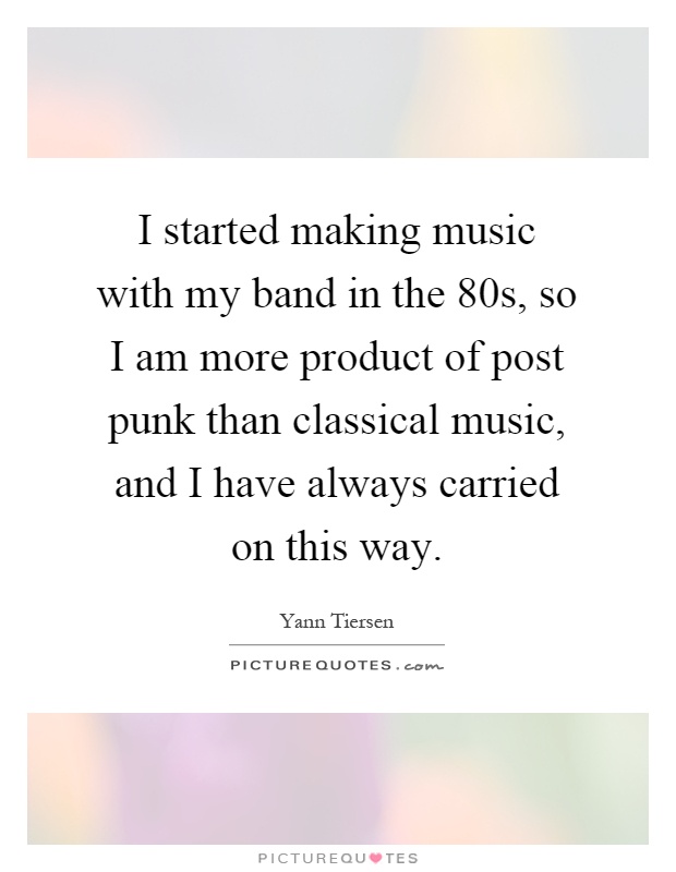 I started making music with my band in the 80s, so I am more product of post punk than classical music, and I have always carried on this way Picture Quote #1