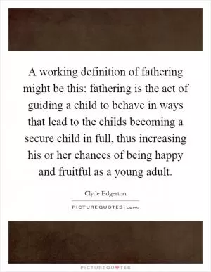 A working definition of fathering might be this: fathering is the act of guiding a child to behave in ways that lead to the childs becoming a secure child in full, thus increasing his or her chances of being happy and fruitful as a young adult Picture Quote #1