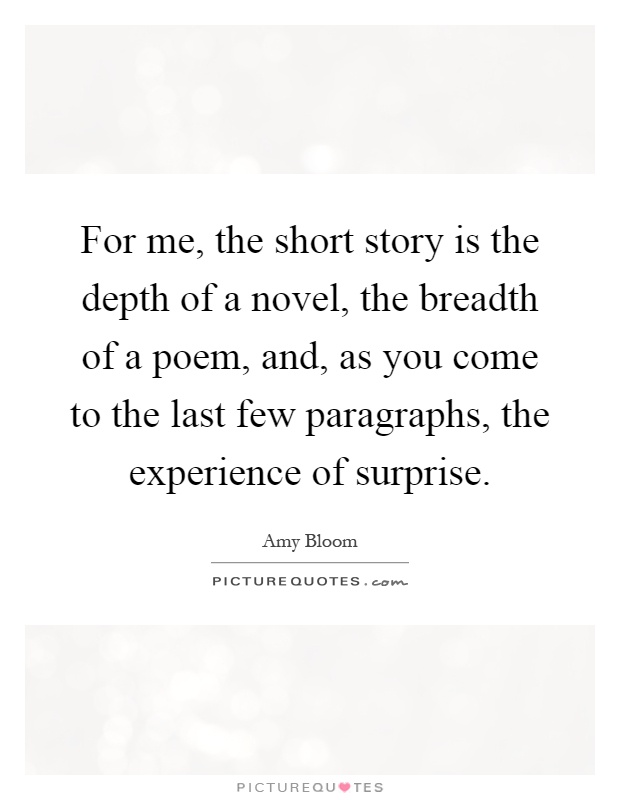 For me, the short story is the depth of a novel, the breadth of a poem, and, as you come to the last few paragraphs, the experience of surprise Picture Quote #1