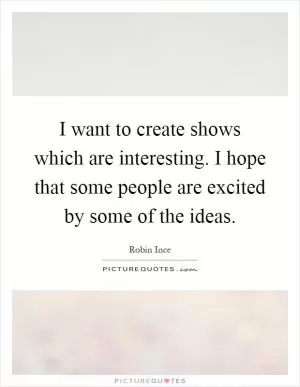 I want to create shows which are interesting. I hope that some people are excited by some of the ideas Picture Quote #1