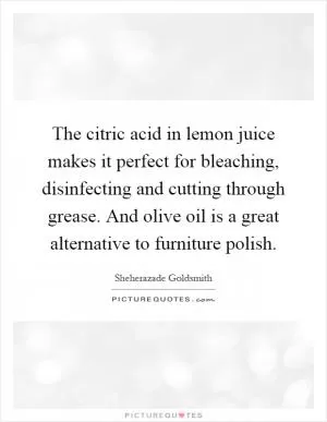 The citric acid in lemon juice makes it perfect for bleaching, disinfecting and cutting through grease. And olive oil is a great alternative to furniture polish Picture Quote #1