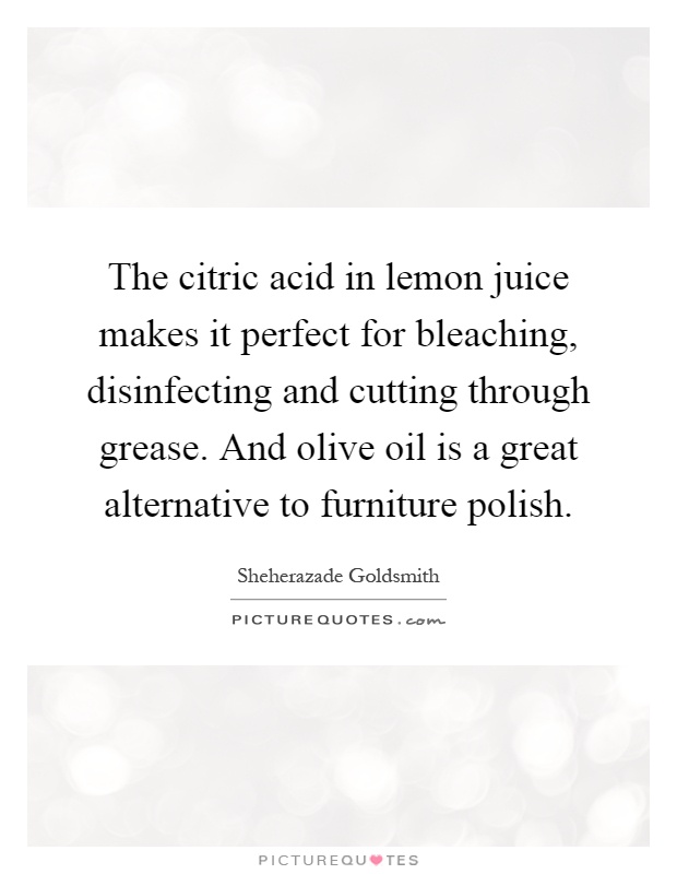 The citric acid in lemon juice makes it perfect for bleaching, disinfecting and cutting through grease. And olive oil is a great alternative to furniture polish Picture Quote #1