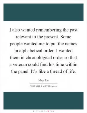 I also wanted remembering the past relevant to the present. Some people wanted me to put the names in alphabetical order. I wanted them in chronological order so that a veteran could find his time within the panel. It’s like a thread of life Picture Quote #1