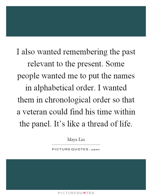 I also wanted remembering the past relevant to the present. Some people wanted me to put the names in alphabetical order. I wanted them in chronological order so that a veteran could find his time within the panel. It's like a thread of life Picture Quote #1