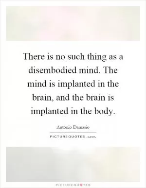 There is no such thing as a disembodied mind. The mind is implanted in the brain, and the brain is implanted in the body Picture Quote #1