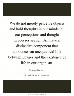 We do not merely perceive objects and hold thoughts in our minds: all our perceptions and thought processes are felt. All have a distinctive component that announces an unequivocal link between images and the existence of life in our organism Picture Quote #1