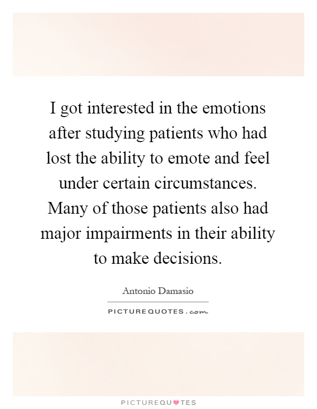 I got interested in the emotions after studying patients who had lost the ability to emote and feel under certain circumstances. Many of those patients also had major impairments in their ability to make decisions Picture Quote #1