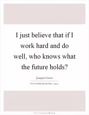 I just believe that if I work hard and do well, who knows what the future holds? Picture Quote #1