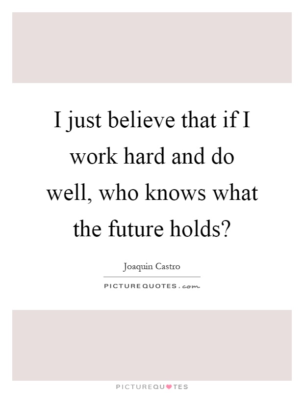 I just believe that if I work hard and do well, who knows what the future holds? Picture Quote #1