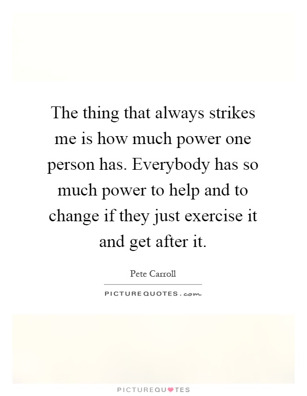 The thing that always strikes me is how much power one person has. Everybody has so much power to help and to change if they just exercise it and get after it Picture Quote #1