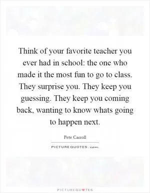 Think of your favorite teacher you ever had in school: the one who made it the most fun to go to class. They surprise you. They keep you guessing. They keep you coming back, wanting to know whats going to happen next Picture Quote #1