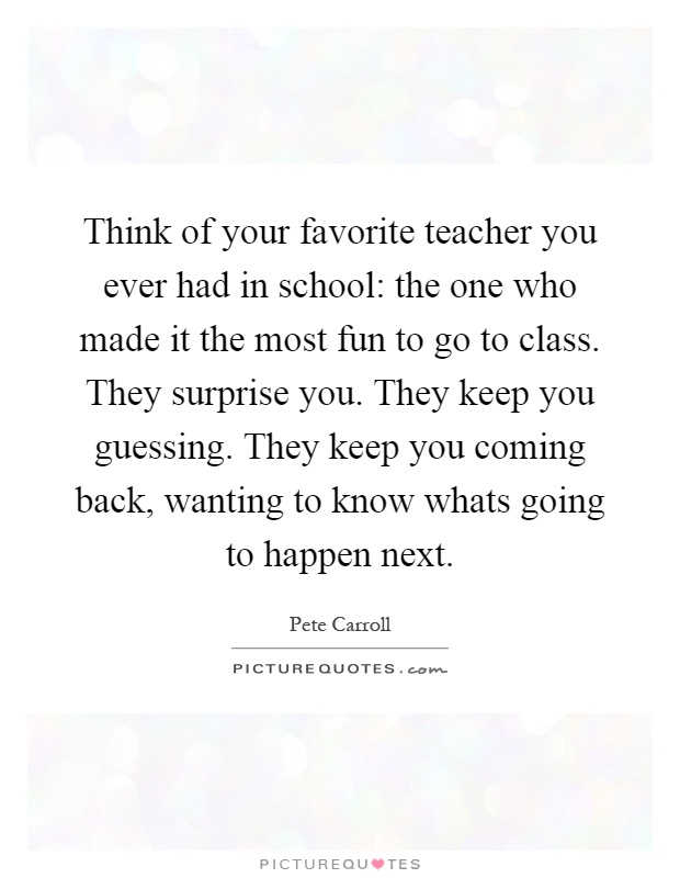 Think of your favorite teacher you ever had in school: the one who made it the most fun to go to class. They surprise you. They keep you guessing. They keep you coming back, wanting to know whats going to happen next Picture Quote #1
