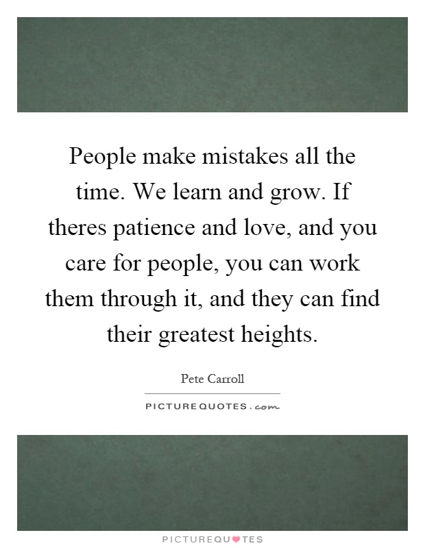 People make mistakes all the time. We learn and grow. If theres patience and love, and you care for people, you can work them through it, and they can find their greatest heights Picture Quote #1