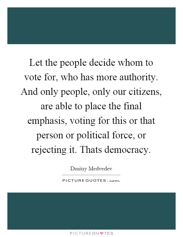 Let the people decide whom to vote for, who has more authority. And only people, only our citizens, are able to place the final emphasis, voting for this or that person or political force, or rejecting it. Thats democracy Picture Quote #1