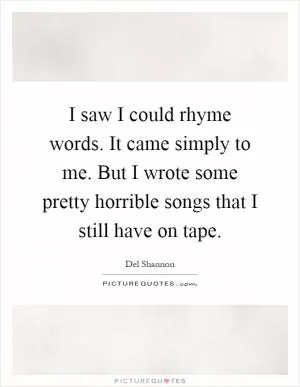 I saw I could rhyme words. It came simply to me. But I wrote some pretty horrible songs that I still have on tape Picture Quote #1