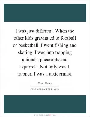 I was just different. When the other kids gravitated to football or basketball, I went fishing and skating. I was into trapping animals, pheasants and squirrels. Not only was I trapper, I was a taxidermist Picture Quote #1