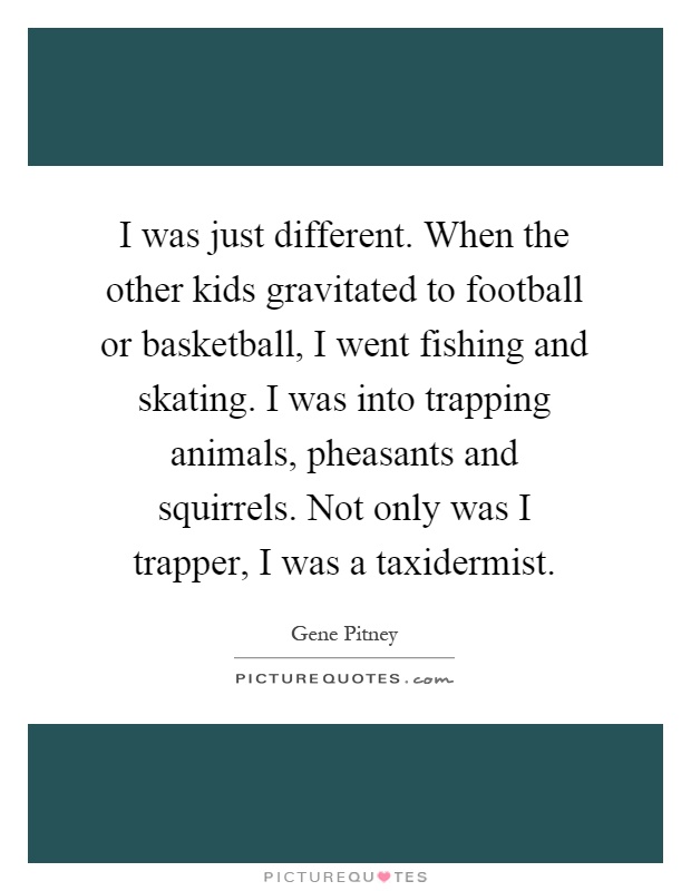I was just different. When the other kids gravitated to football or basketball, I went fishing and skating. I was into trapping animals, pheasants and squirrels. Not only was I trapper, I was a taxidermist Picture Quote #1