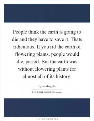 People think the earth is going to die and they have to save it. Thats ridiculous. If you rid the earth of flowering plants, people would die, period. But the earth was without flowering plants for almost all of its history Picture Quote #1