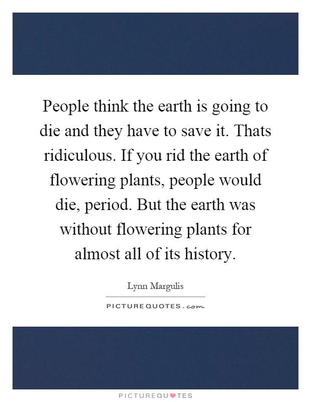 People think the earth is going to die and they have to save it. Thats ridiculous. If you rid the earth of flowering plants, people would die, period. But the earth was without flowering plants for almost all of its history Picture Quote #1