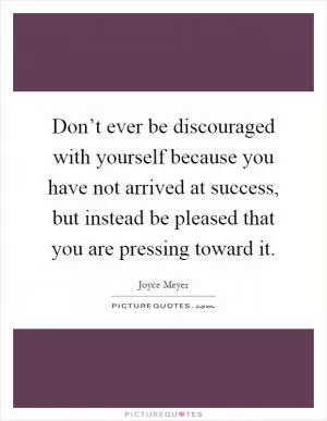 Don’t ever be discouraged with yourself because you have not arrived at success, but instead be pleased that you are pressing toward it Picture Quote #1