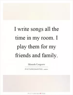 I write songs all the time in my room. I play them for my friends and family Picture Quote #1