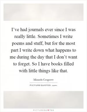 I’ve had journals ever since I was really little. Sometimes I write poems and stuff, but for the most part I write down what happens to me during the day that I don’t want to forget. So I have books filled with little things like that Picture Quote #1