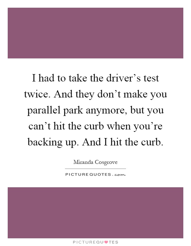 I had to take the driver's test twice. And they don't make you parallel park anymore, but you can't hit the curb when you're backing up. And I hit the curb Picture Quote #1