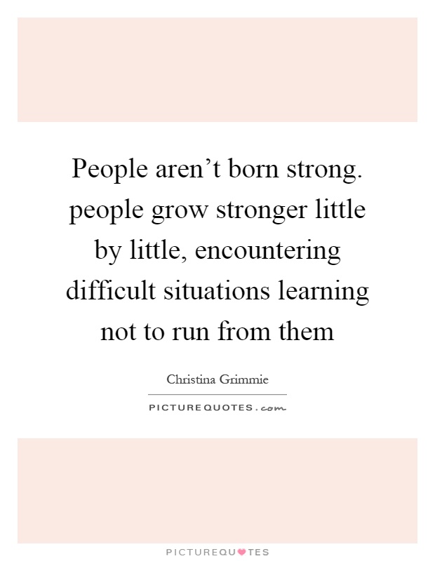 People aren't born strong. people grow stronger little by little, encountering difficult situations learning not to run from them Picture Quote #1