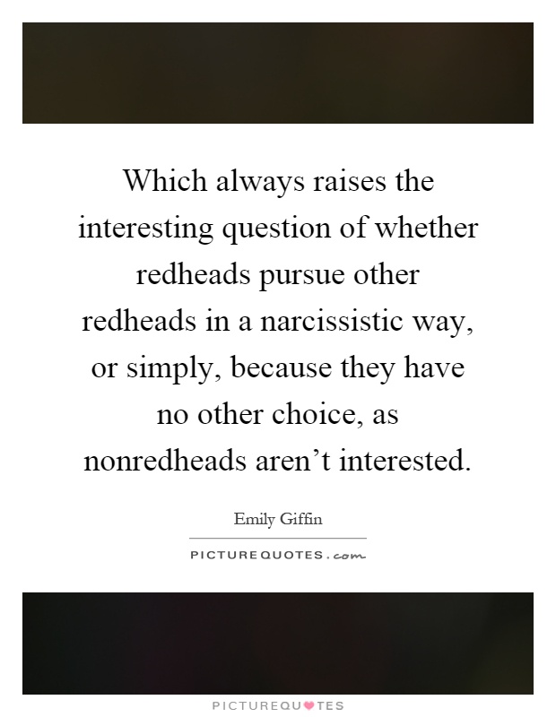 Which always raises the interesting question of whether redheads pursue other redheads in a narcissistic way, or simply, because they have no other choice, as nonredheads aren't interested Picture Quote #1