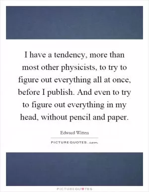 I have a tendency, more than most other physicists, to try to figure out everything all at once, before I publish. And even to try to figure out everything in my head, without pencil and paper Picture Quote #1