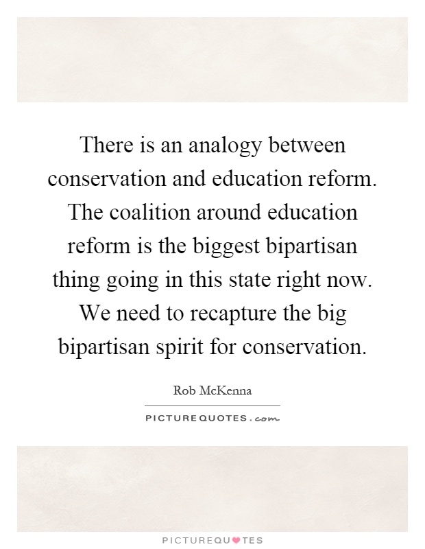 There is an analogy between conservation and education reform. The coalition around education reform is the biggest bipartisan thing going in this state right now. We need to recapture the big bipartisan spirit for conservation Picture Quote #1