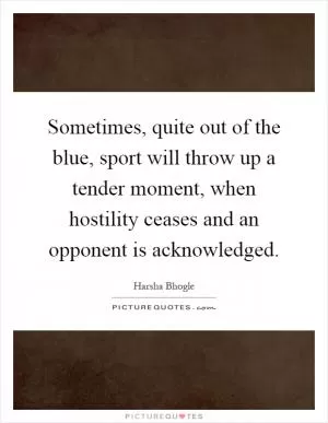 Sometimes, quite out of the blue, sport will throw up a tender moment, when hostility ceases and an opponent is acknowledged Picture Quote #1